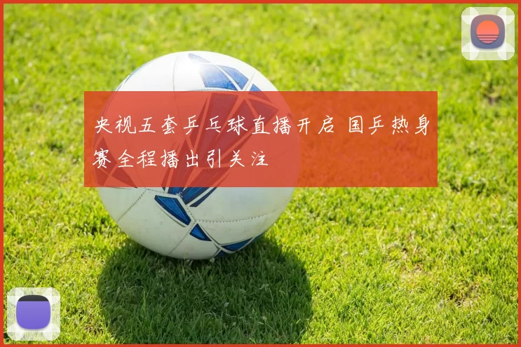 央视五套乒乓球直播开启 国乒热身赛全程播出引关注