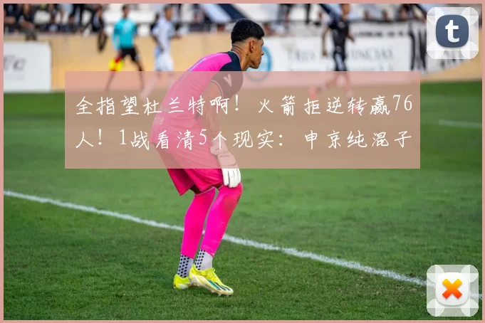 全指望杜兰特啊！火箭拒逆转赢76人！1战看清5个现实：申京纯混子