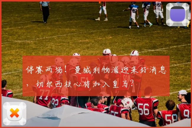 停赛两场！曼城利物浦迎来好消息，切尔西核心将加入皇马？