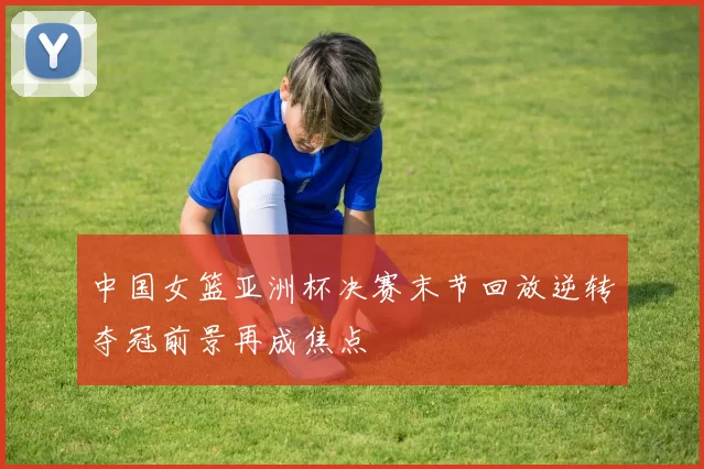 中国女篮亚洲杯决赛末节回放逆转夺冠前景再成焦点