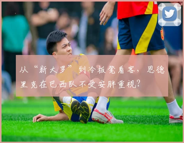 从“新大罗”到冷板凳看客，恩德里克在巴西队不受安胖重视？