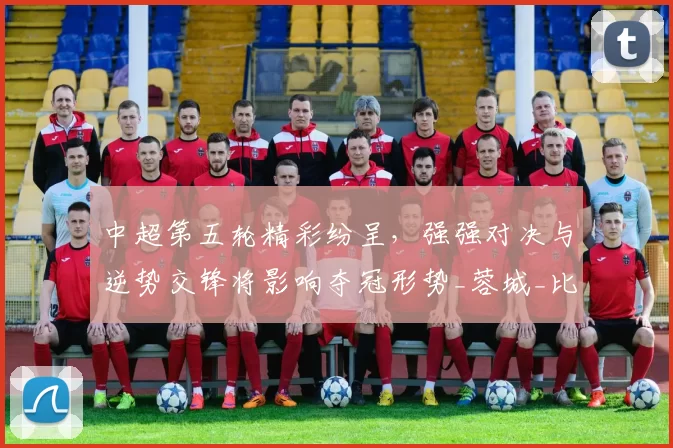 中超第五轮精彩纷呈，强强对决与逆势交锋将影响夺冠形势_蓉城_比赛_国安