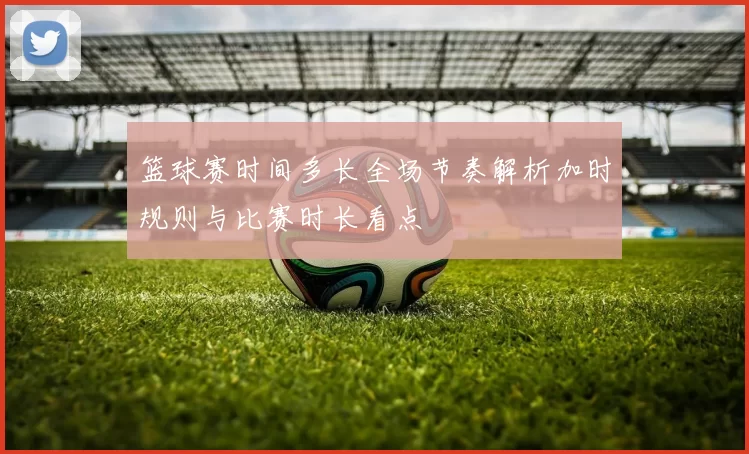 篮球赛时间多长全场节奏解析加时规则与比赛时长看点