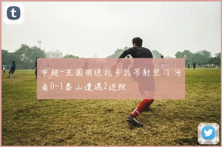 中超-王国明送礼卡扎吊射空门 河南0-1泰山遭遇2连败