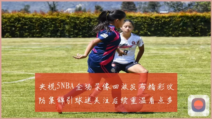 央视5NBA全场录像回放发布精彩攻防集锦引球迷关注后续重温看点多