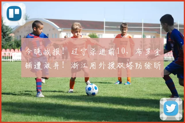 今晚战报！辽宁杀进前10，布罗金顿遭放弃！浙江用外援双塔防徐昕