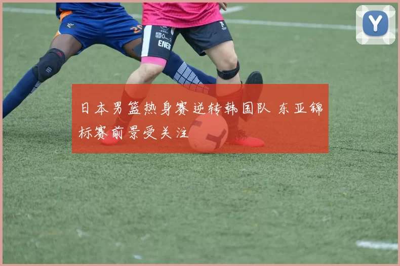 日本男篮热身赛逆转韩国队 东亚锦标赛前景受关注