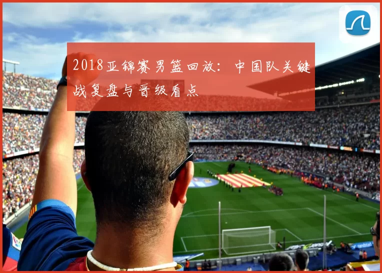 2018亚锦赛男篮回放：中国队关键战复盘与晋级看点