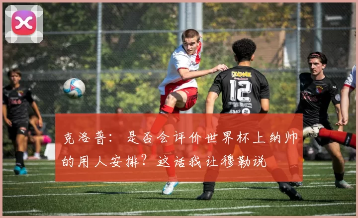 克洛普：是否会评价世界杯上纳帅的用人安排？这话我让穆勒说