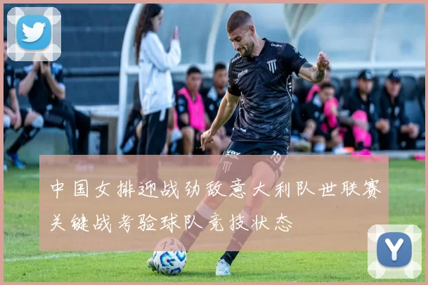 中国女排迎战劲敌意大利队世联赛关键战考验球队竞技状态