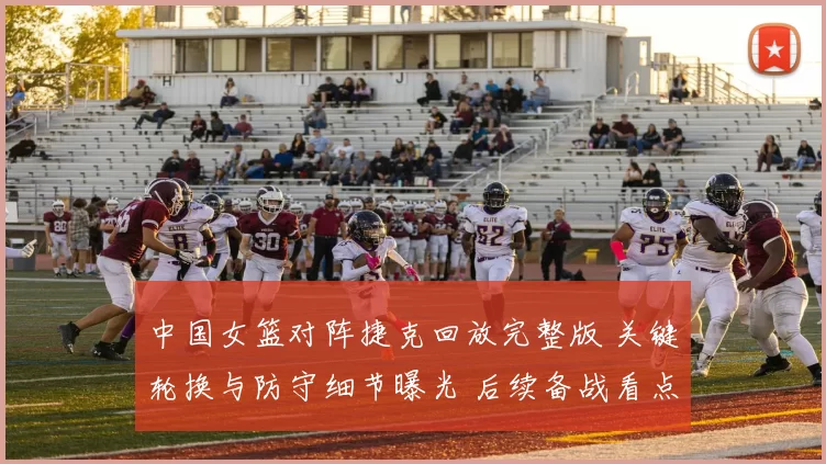 中国女篮对阵捷克回放完整版 关键轮换与防守细节曝光 后续备战看点足