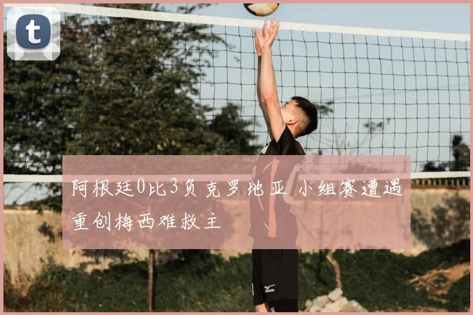 阿根廷0比3负克罗地亚 小组赛遭遇重创梅西难救主