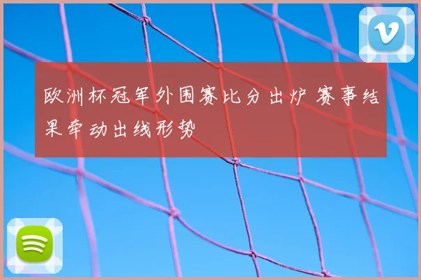 欧洲杯冠军外围赛比分出炉 赛事结果牵动出线形势