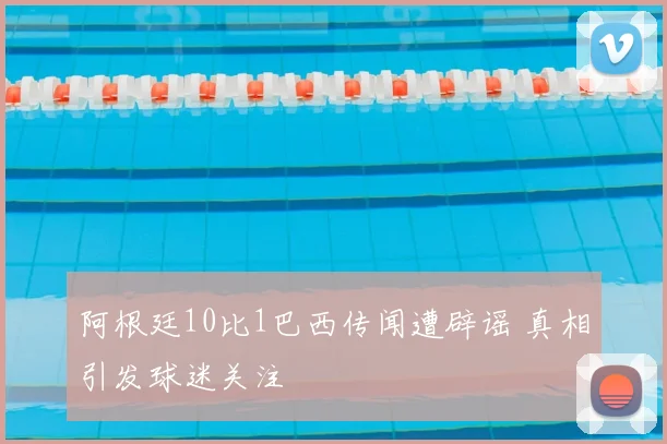 阿根廷10比1巴西传闻遭辟谣 真相引发球迷关注