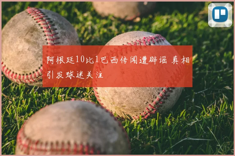 阿根廷10比1巴西传闻遭辟谣 真相引发球迷关注