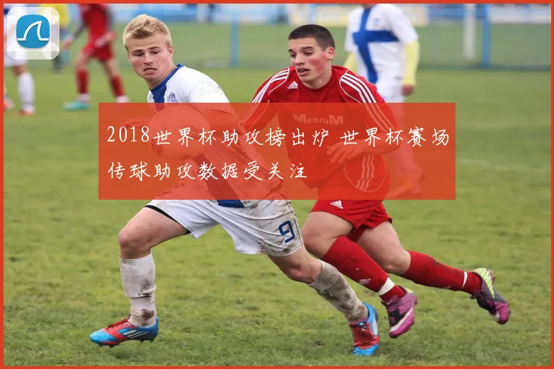 2018世界杯助攻榜出炉 世界杯赛场传球助攻数据受关注