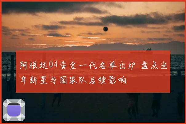阿根廷04黄金一代名单出炉 盘点当年新星与国家队后续影响