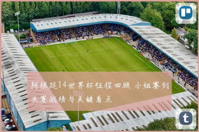 阿根廷14世界杯征程回顾 小组赛到决赛战绩与关键看点
